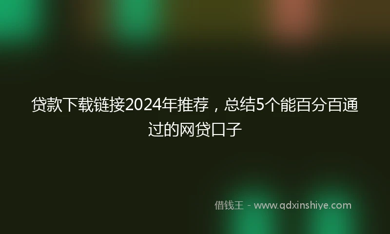 贷款下载链接2024年推荐，总结5个能百分百通过的网贷口子