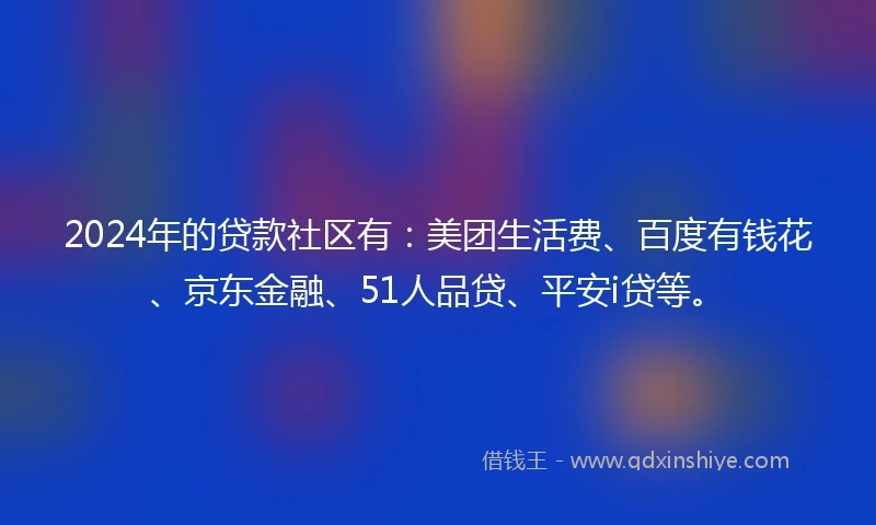 2024年的贷款社区有：美团生活费、百度有钱花、京东金融、51人品贷、平安i贷等。