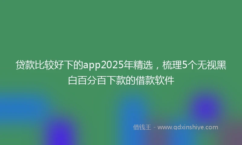 贷款比较好下的app2025年精选，梳理5个无视黑白百分百下款的借款软件