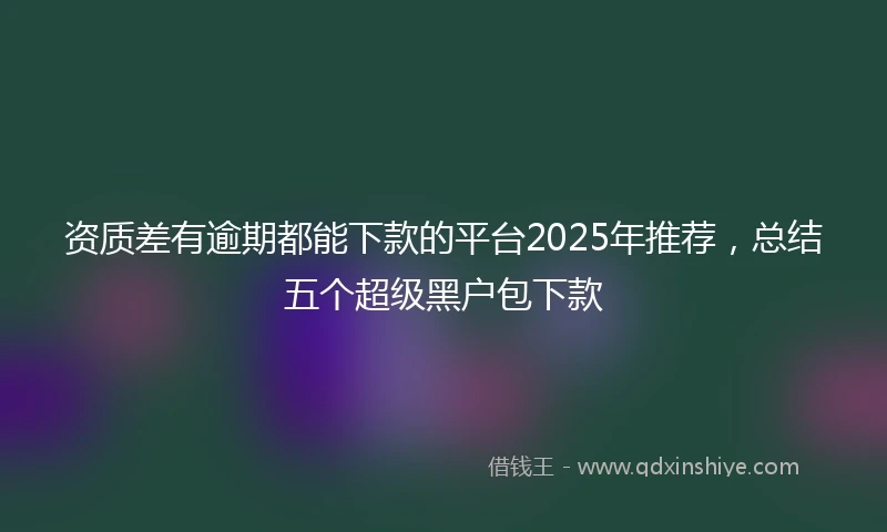 资质差有逾期都能下款的平台2025年推荐，总结五个超级黑户包下款