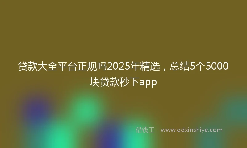 贷款大全平台正规吗2025年精选，总结5个5000块贷款秒下app