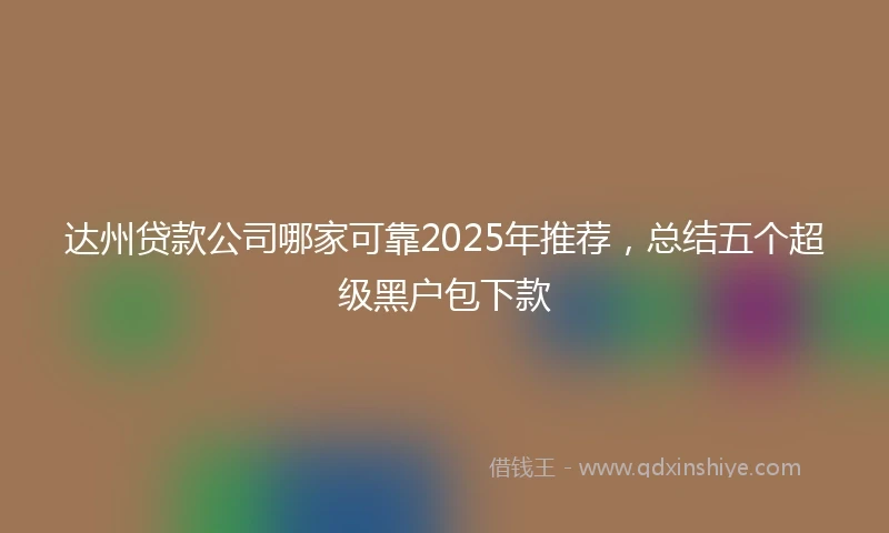 达州贷款公司哪家可靠2025年推荐，总结五个超级黑户包下款