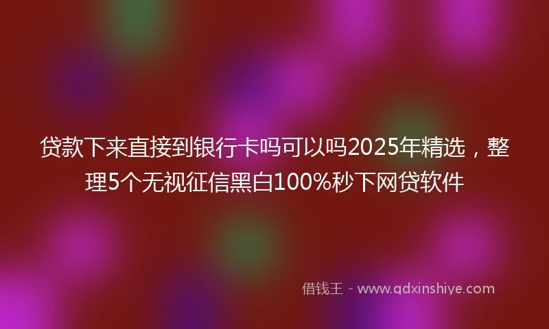 贷款下来直接到银行卡吗可以吗2025年精选，整理5个无视征信黑白100%秒下网贷软件