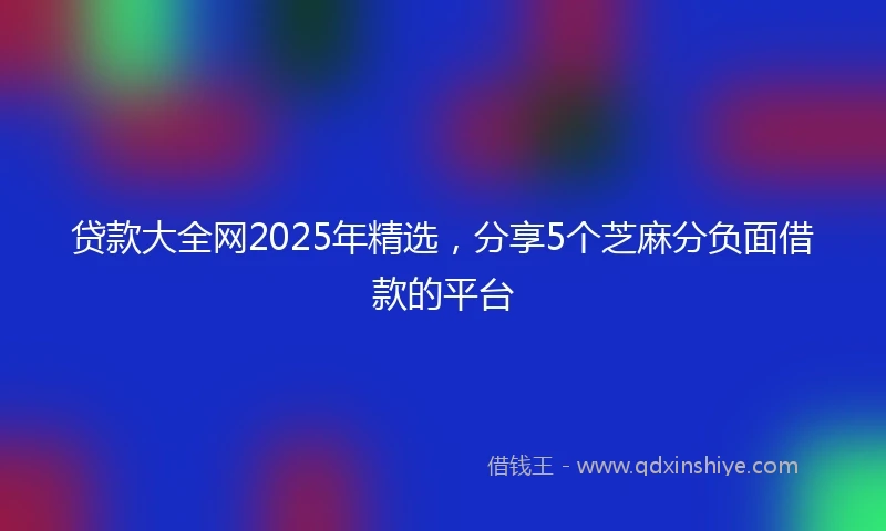 贷款大全网2025年精选，分享5个芝麻分负面借款的平台