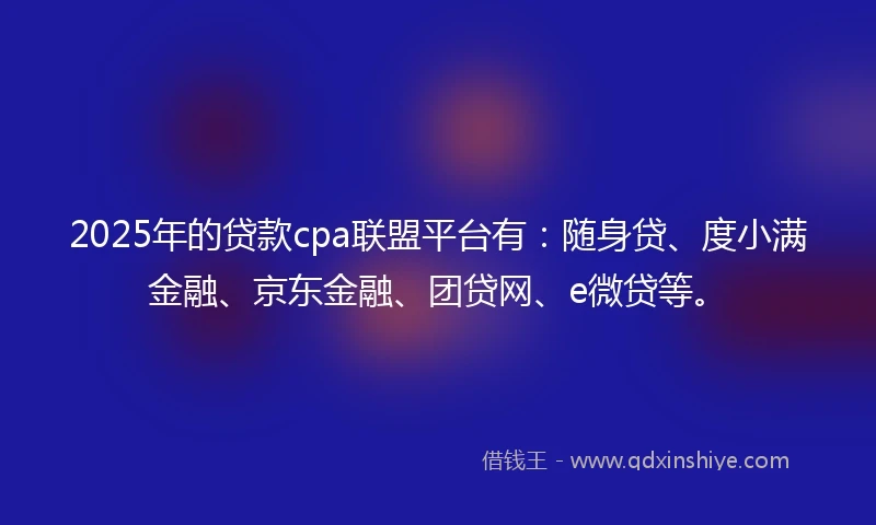 2025年的贷款cpa联盟平台有：随身贷、度小满金融、京东金融、团贷网、e微贷等。