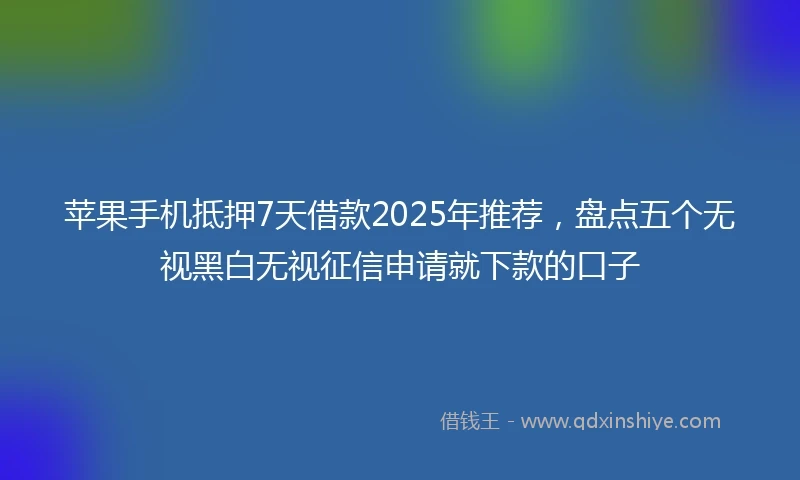 苹果手机抵押7天借款2025年推荐，盘点五个无视黑白无视征信申请就下款的口子