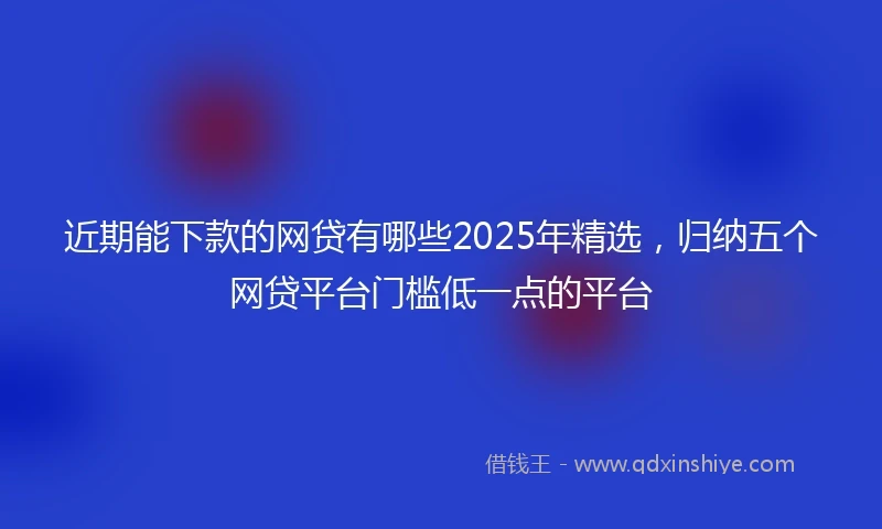 近期能下款的网贷有哪些2025年精选，归纳五个网贷平台门槛低一点的平台