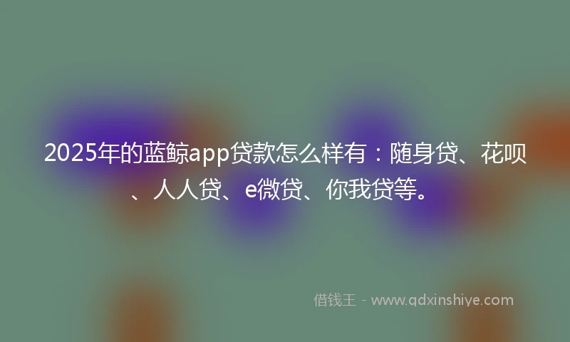 2025年的蓝鲸app贷款怎么样有：随身贷、花呗、人人贷、e微贷、你我贷等。