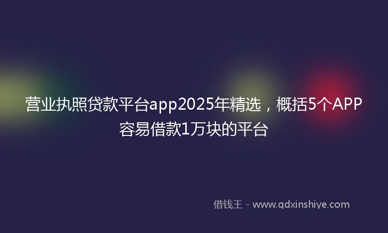 营业执照贷款平台app2025年精选，概括5个APP容易借款1万块的平台