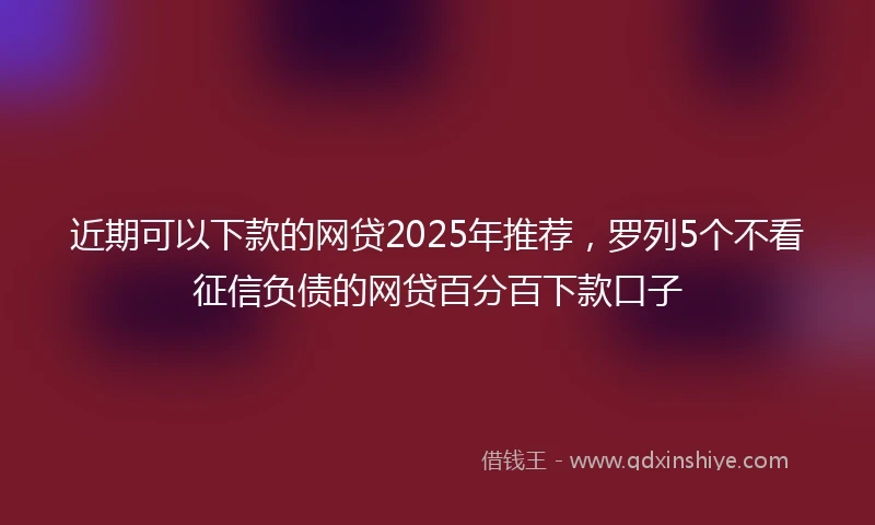近期可以下款的网贷2025年推荐，罗列5个不看征信负债的网贷百分百下款口子