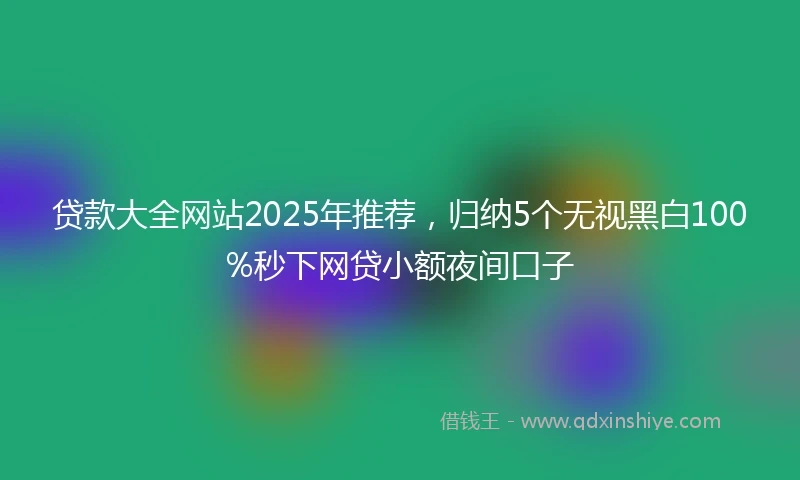 贷款大全网站2025年推荐，归纳5个无视黑白100%秒下网贷小额夜间口子