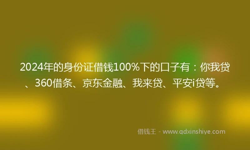 2024年的身份证借钱100%下的口子有：你我贷、360借条、京东金融、我来贷、平安i贷等。