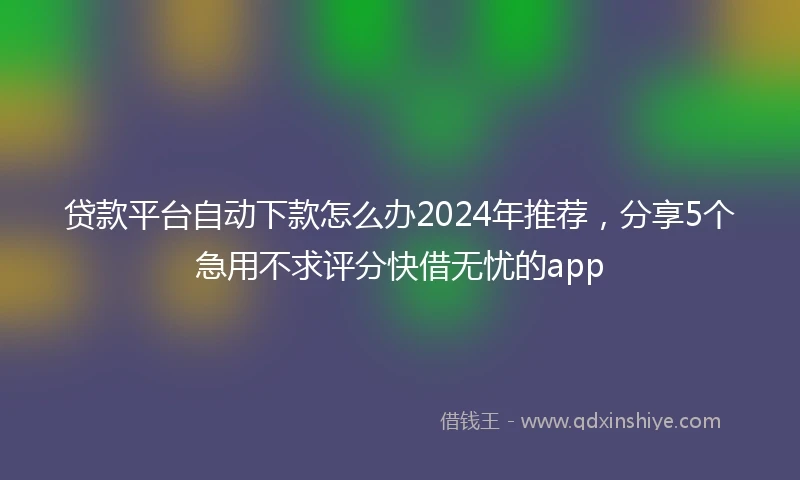 贷款平台自动下款怎么办2024年推荐，分享5个急用不求评分快借无忧的app