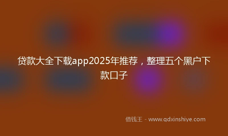 贷款大全下载app2025年推荐,整理五个黑户下款口子