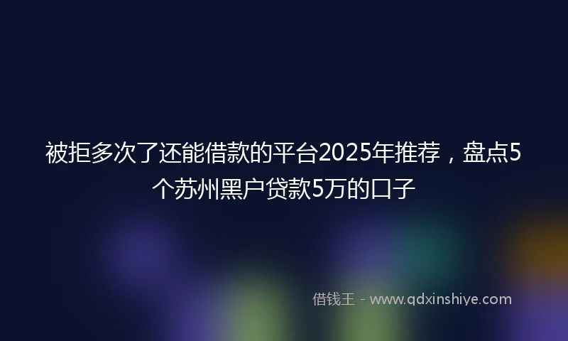 被拒多次了还能借款的平台2025年推荐，盘点5个苏州黑户贷款5万的口子