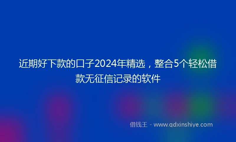近期好下款的口子2024年精选，整合5个轻松借款无征信记录的软件