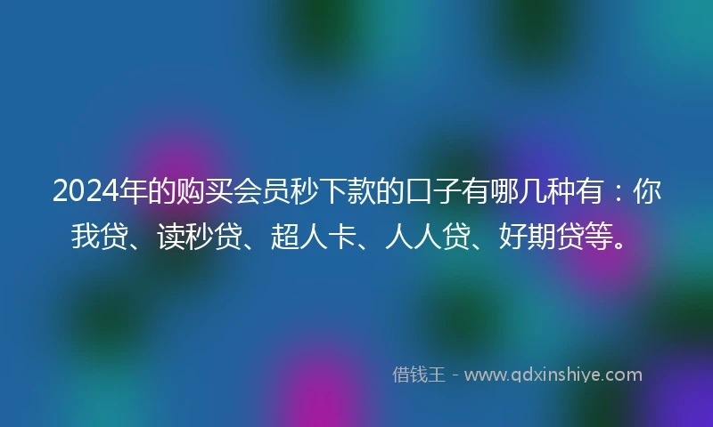 2024年的购买会员秒下款的口子有哪几种有：你我贷、读秒贷、超人卡、人人贷、好期贷等。