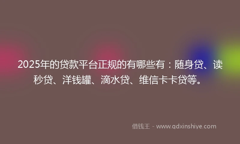 2025年的贷款平台正规的有哪些有：随身贷、读秒贷、洋钱罐、滴水贷、维信卡卡贷等。