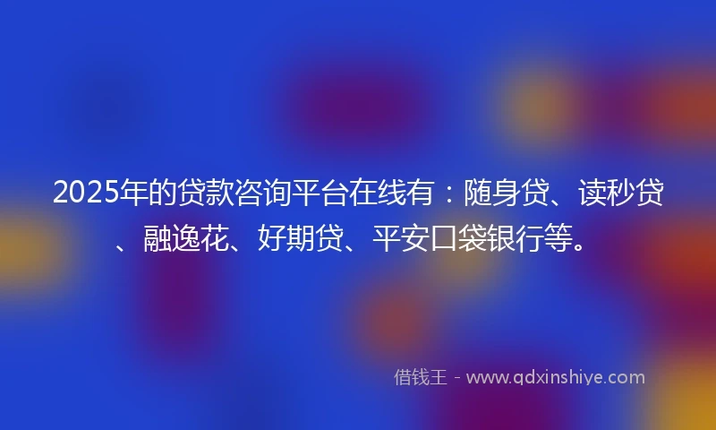 2025年的贷款咨询平台在线有：随身贷、读秒贷、融逸花、好期贷、平安口袋银行等。