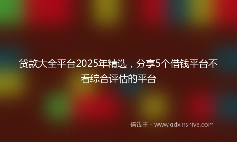 贷款大全平台2025年精选，分享5个借钱平台不看综合评估的平台