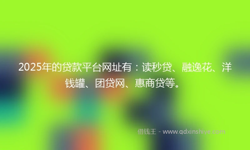 2025年的贷款平台网址有：读秒贷、融逸花、洋钱罐、团贷网、惠商贷等。