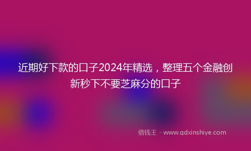 近期好下款的口子2024年精选，整理五个金融创新秒下不要芝麻分的口子
