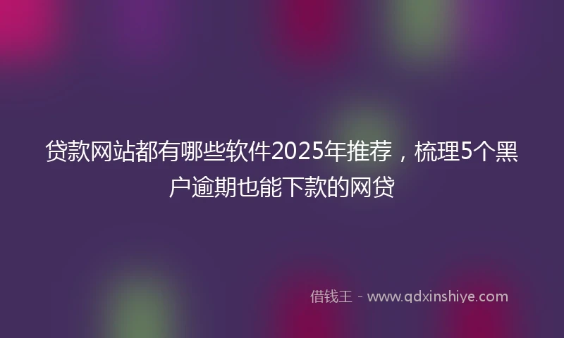 贷款网站都有哪些软件2025年推荐，梳理5个黑户逾期也能下款的网贷