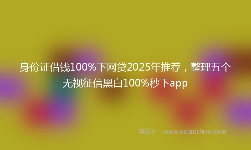 身份证借钱100%下网贷2025年推荐，整理五个无视征信黑白100%秒下app