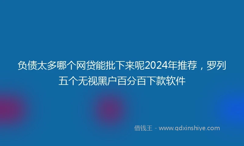 负债太多哪个网贷能批下来呢2024年推荐，罗列五个无视黑户百分百下款软件