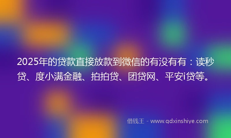 2025年的贷款直接放款到微信的有没有有：读秒贷、度小满金融、拍拍贷、团贷网、平安i贷等。