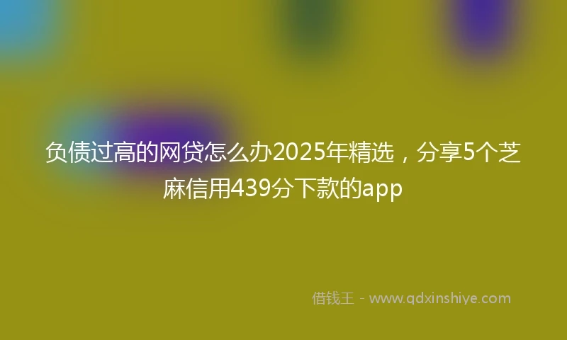 负债过高的网贷怎么办2025年精选，分享5个芝麻信用439分下款的app