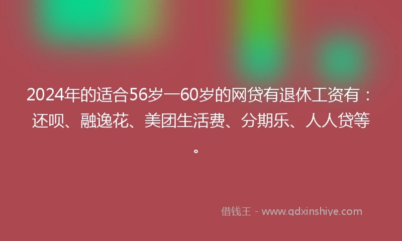 2024年的适合56岁一60岁的网贷有退休工资有：还呗、融逸花、美团生活费、分期乐、人人贷等。