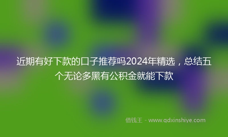 近期有好下款的口子推荐吗2024年精选，总结五个无论多黑有公积金就能下款