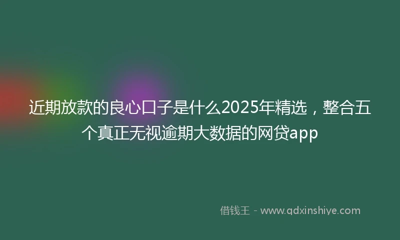 近期放款的良心口子是什么2025年精选，整合五个真正无视逾期大数据的网贷app