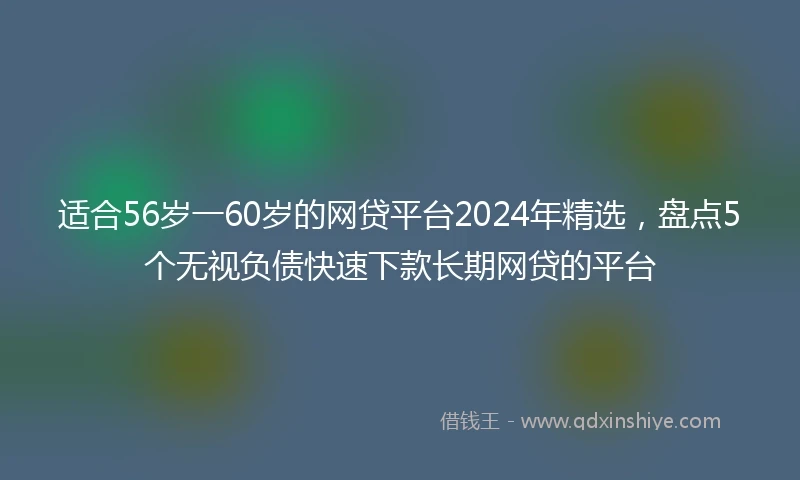 适合56岁一60岁的网贷平台2024年精选，盘点5个无视负债快速下款长期网贷的平台