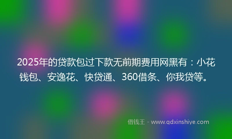 2025年的贷款包过下款无前期费用网黑有：小花钱包、安逸花、快贷通、360借条、你我贷等。