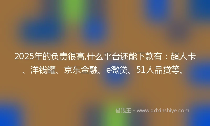 2025年的负责很高,什么平台还能下款有：超人卡、洋钱罐、京东金融、e微贷、51人品贷等。