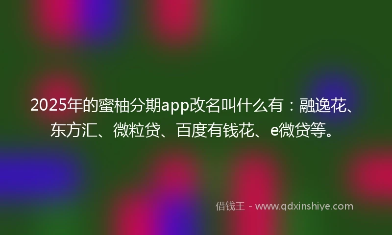 2025年的蜜柚分期app改名叫什么有：融逸花、东方汇、微粒贷、百度有钱花、e微贷等。