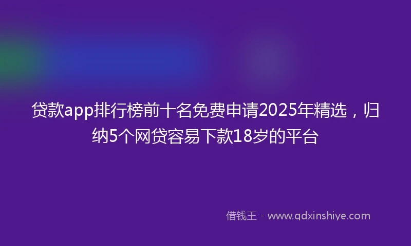 贷款app排行榜前十名免费申请2025年精选，归纳5个网贷容易下款18岁的平台