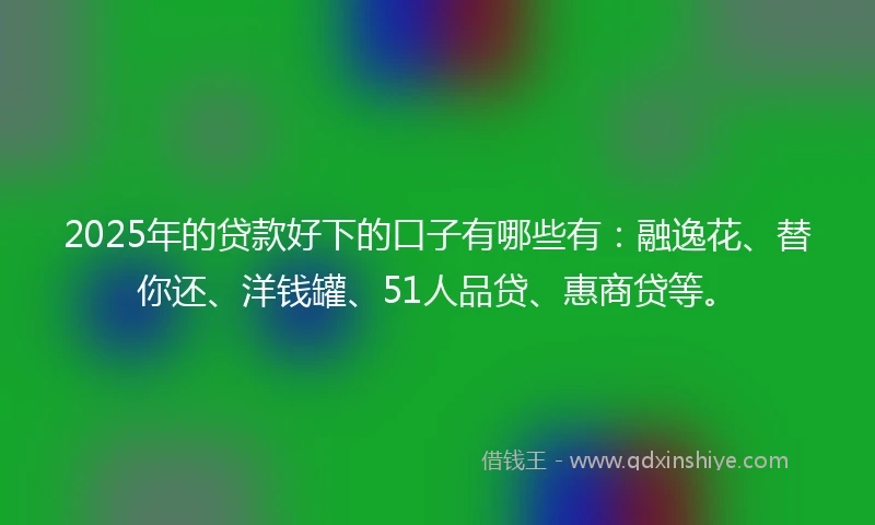 2025年的贷款好下的口子有哪些有：融逸花、替你还、洋钱罐、51人品贷、惠商贷等。