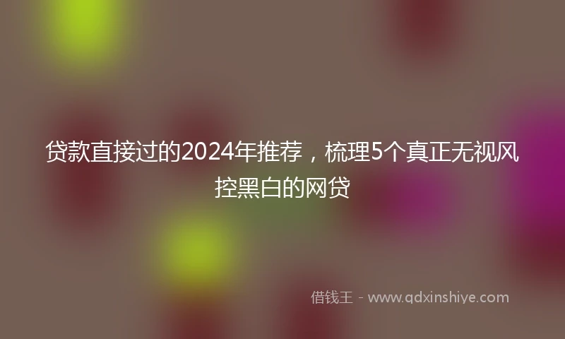 贷款直接过的2024年推荐，梳理5个真正无视风控黑白的网贷