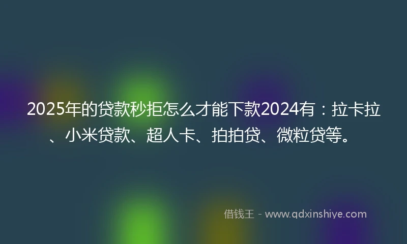 2025年的贷款秒拒怎么才能下款2024有：拉卡拉、小米贷款、超人卡、拍拍贷、微粒贷等。
