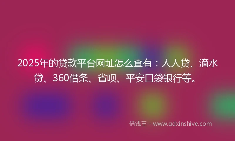 2025年的贷款平台网址怎么查有：人人贷、滴水贷、360借条、省呗、平安口袋银行等。