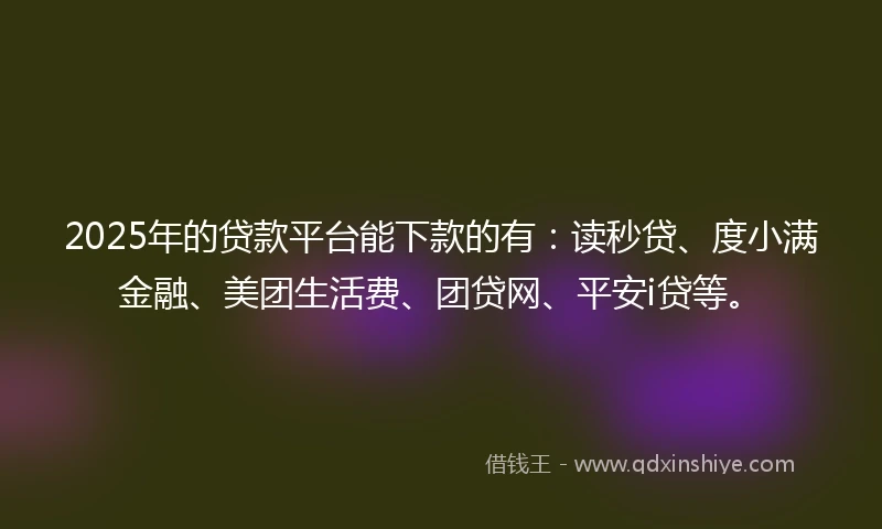 2025年的贷款平台能下款的有：读秒贷、度小满金融、美团生活费、团贷网、平安i贷等。