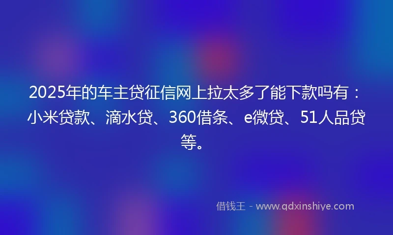 2025年的车主贷征信网上拉太多了能下款吗有：小米贷款、滴水贷、360借条、e微贷、51人品贷等。