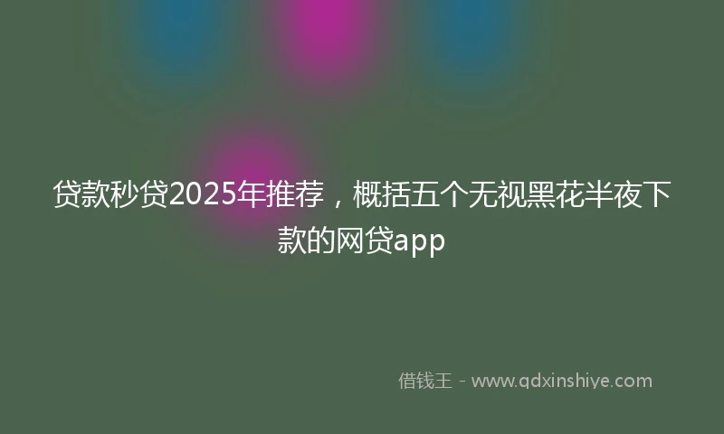 贷款秒贷2025年推荐，概括五个无视黑花半夜下款的网贷app