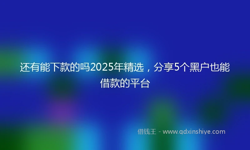 还有能下款的吗2025年精选，分享5个黑户也能借款的平台