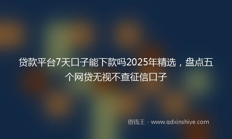 贷款平台7天口子能下款吗2025年精选，盘点五个网贷无视不查征信口子
