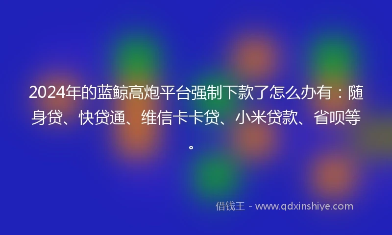 2024年的蓝鲸高炮平台强制下款了怎么办有：随身贷、快贷通、维信卡卡贷、小米贷款、省呗等。