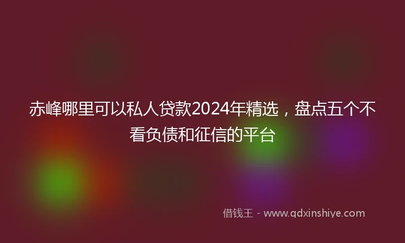 赤峰哪里可以私人贷款2024年精选，盘点五个不看负债和征信的平台